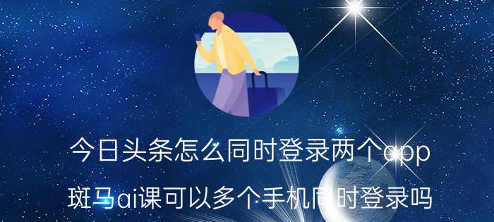 今日头条怎么同时登录两个app 斑马ai课可以多个手机同时登录吗？